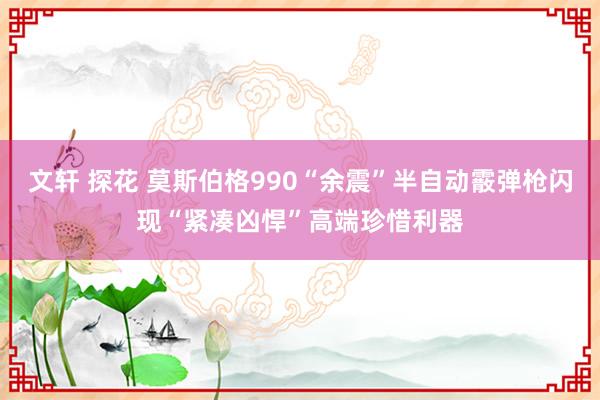 文轩 探花 莫斯伯格990“余震”半自动霰弹枪闪现“紧凑凶悍”高端珍惜利器