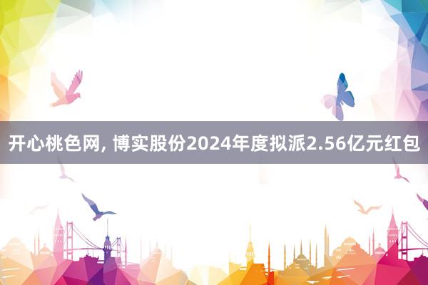 开心桃色网， 博实股份2024年度拟派2.56亿元红包