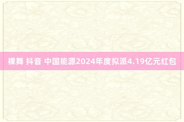 裸舞 抖音 中国能源2024年度拟派4.19亿元红包