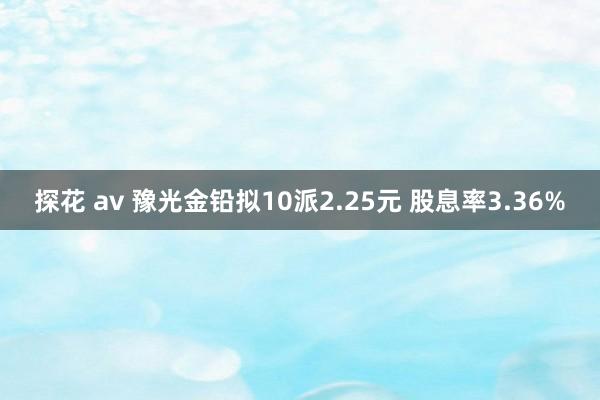 探花 av 豫光金铅拟10派2.25元 股息率3.36%