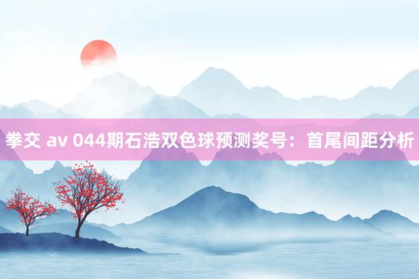 拳交 av 044期石浩双色球预测奖号：首尾间距分析