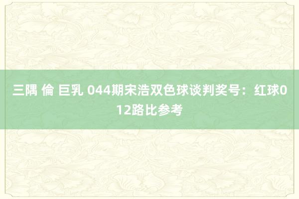 三隅 倫 巨乳 044期宋浩双色球谈判奖号：红球012路比参考