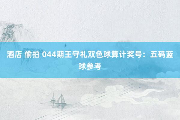酒店 偷拍 044期王守礼双色球算计奖号：五码蓝球参考